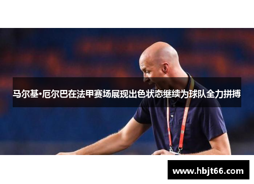 马尔基·厄尔巴在法甲赛场展现出色状态继续为球队全力拼搏