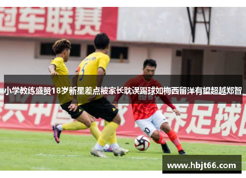 小学教练盛赞18岁新星差点被家长耽误踢球如梅西留洋有望超越郑智