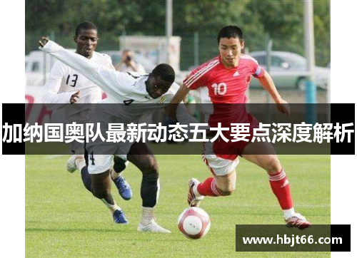 加纳国奥队最新动态五大要点深度解析