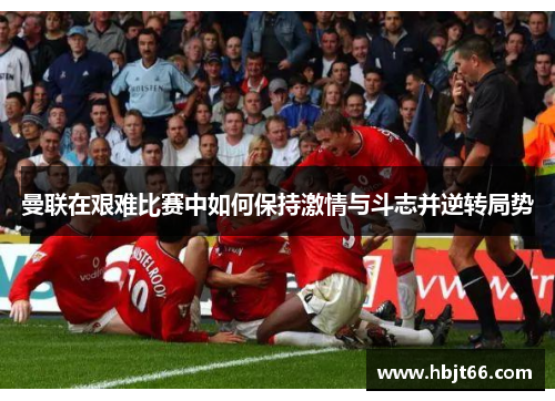 曼联在艰难比赛中如何保持激情与斗志并逆转局势