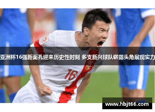 亚洲杯16强新面孔迎来历史性时刻 多支新兴球队崭露头角展现实力